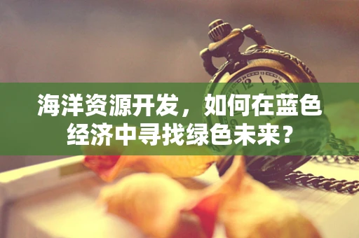 海洋资源开发，如何在蓝色经济中寻找绿色未来？