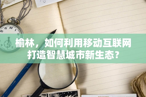 榆林，如何利用移动互联网打造智慧城市新生态？