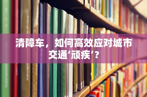 清障车，如何高效应对城市交通‘顽疾’？