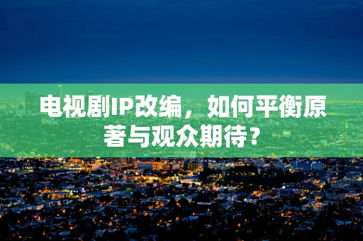 电视剧IP改编，如何平衡原著与观众期待？