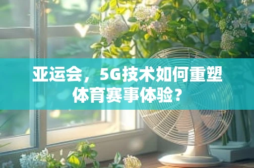亚运会，5G技术如何重塑体育赛事体验？