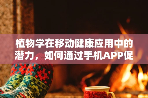 植物学在移动健康应用中的潜力，如何通过手机APP促进植物认知与健康？