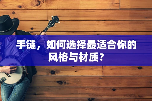 手链，如何选择最适合你的风格与材质？