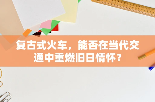复古式火车，能否在当代交通中重燃旧日情怀？