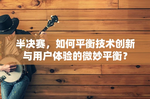 半决赛，如何平衡技术创新与用户体验的微妙平衡？