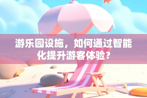 游乐园设施，如何通过智能化提升游客体验？