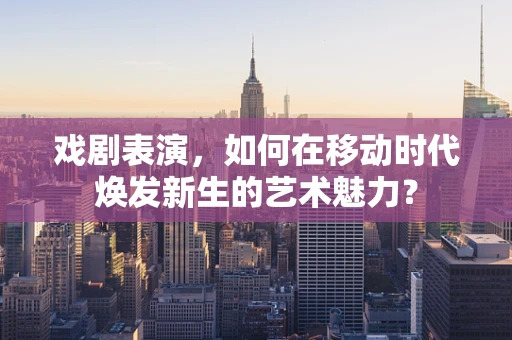 戏剧表演，如何在移动时代焕发新生的艺术魅力？