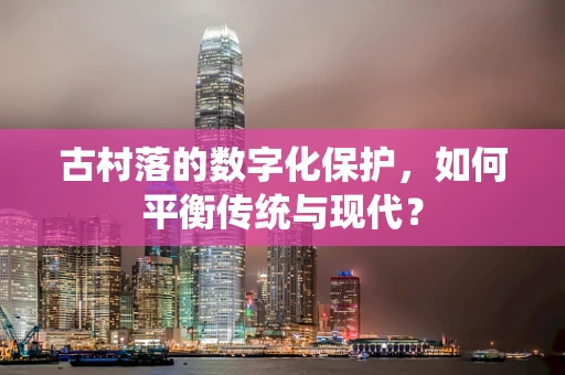 古村落的数字化保护，如何平衡传统与现代？