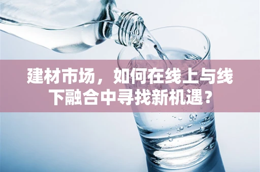建材市场，如何在线上与线下融合中寻找新机遇？