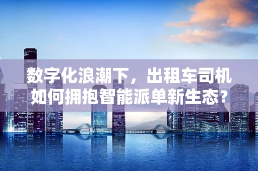 数字化浪潮下，出租车司机如何拥抱智能派单新生态？