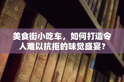 美食街小吃车，如何打造令人难以抗拒的味觉盛宴？