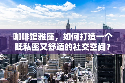 咖啡馆雅座，如何打造一个既私密又舒适的社交空间？