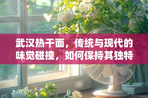 武汉热干面，传统与现代的味觉碰撞，如何保持其独特魅力？