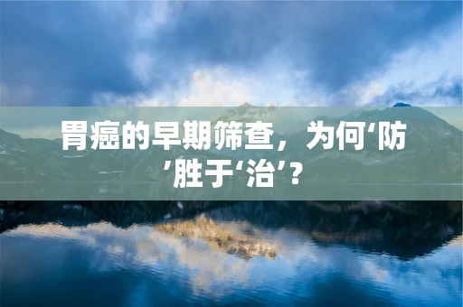 胃癌的早期筛查，为何‘防’胜于‘治’？