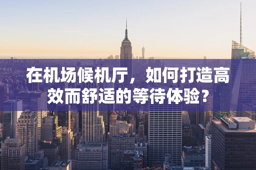 在机场候机厅，如何打造高效而舒适的等待体验？