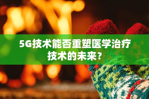 5G技术能否重塑医学治疗技术的未来？