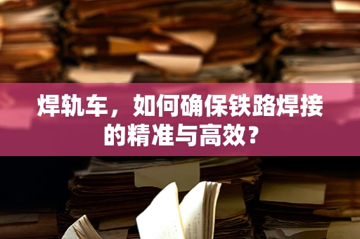 焊轨车，如何确保铁路焊接的精准与高效？