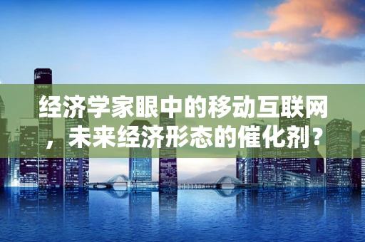 经济学家眼中的移动互联网，未来经济形态的催化剂？
