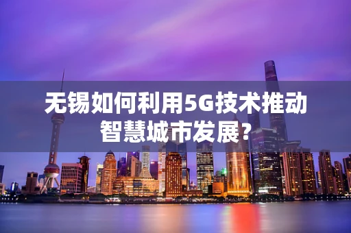 无锡如何利用5G技术推动智慧城市发展？