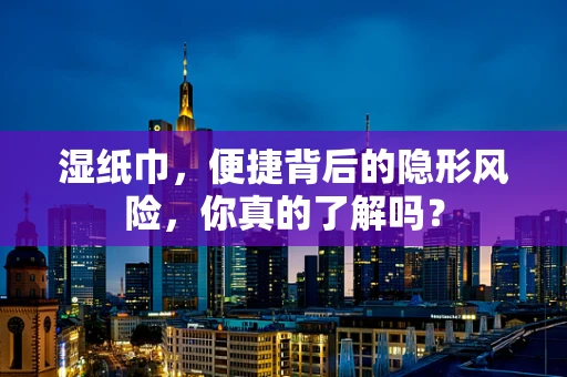 湿纸巾，便捷背后的隐形风险，你真的了解吗？