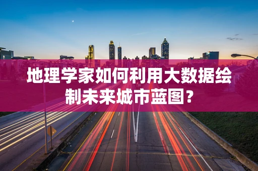 地理学家如何利用大数据绘制未来城市蓝图？