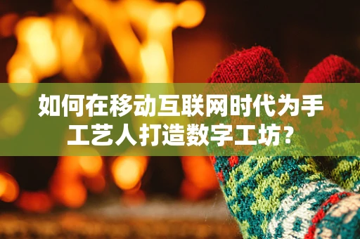 如何在移动互联网时代为手工艺人打造数字工坊？
