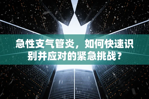 急性支气管炎，如何快速识别并应对的紧急挑战？
