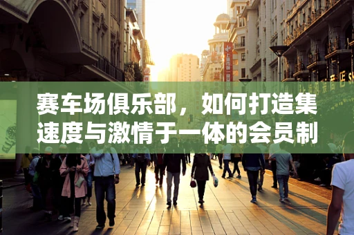 赛车场俱乐部，如何打造集速度与激情于一体的会员制社交平台？