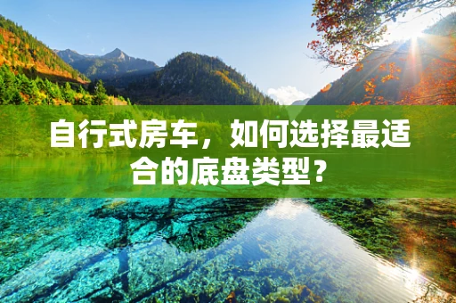 自行式房车，如何选择最适合的底盘类型？