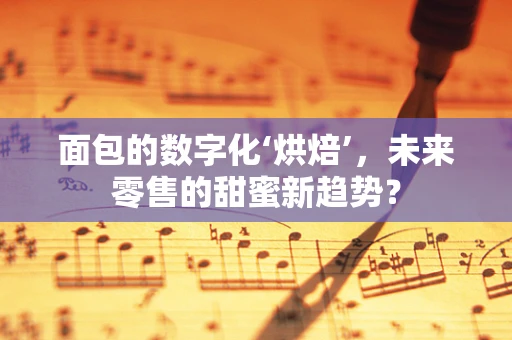 面包的数字化‘烘焙’，未来零售的甜蜜新趋势？