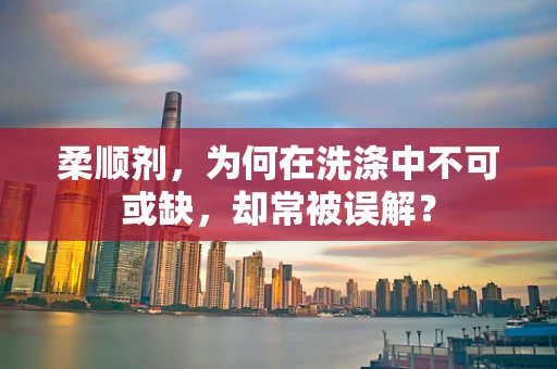 柔顺剂，为何在洗涤中不可或缺，却常被误解？
