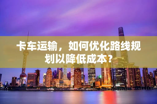 卡车运输，如何优化路线规划以降低成本？