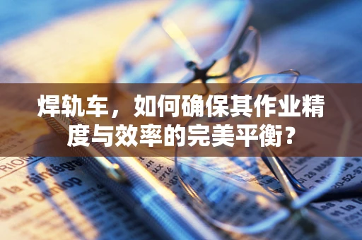 焊轨车，如何确保其作业精度与效率的完美平衡？
