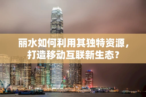 丽水如何利用其独特资源，打造移动互联新生态？