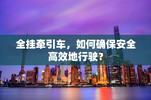 全挂牵引车，如何确保安全高效地行驶？