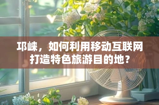 邛崃，如何利用移动互联网打造特色旅游目的地？