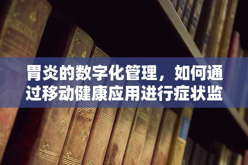 胃炎的数字化管理，如何通过移动健康应用进行症状监测与预防？