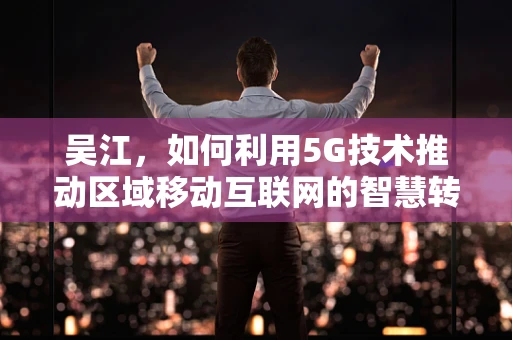 吴江，如何利用5G技术推动区域移动互联网的智慧转型？