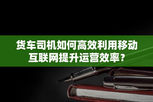货车司机如何高效利用移动互联网提升运营效率？