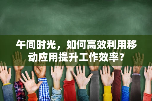 午间时光，如何高效利用移动应用提升工作效率？