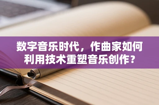 数字音乐时代，作曲家如何利用技术重塑音乐创作？