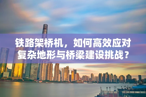 铁路架桥机，如何高效应对复杂地形与桥梁建设挑战？