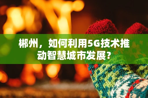 郴州，如何利用5G技术推动智慧城市发展？