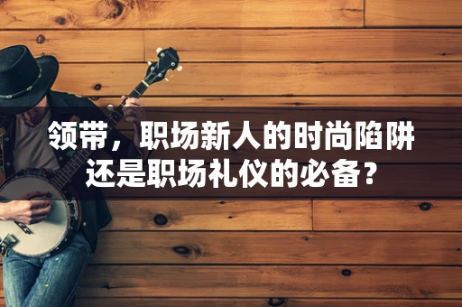 领带，职场新人的时尚陷阱还是职场礼仪的必备？