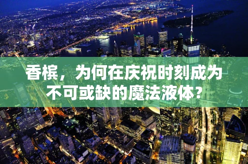香槟，为何在庆祝时刻成为不可或缺的魔法液体？
