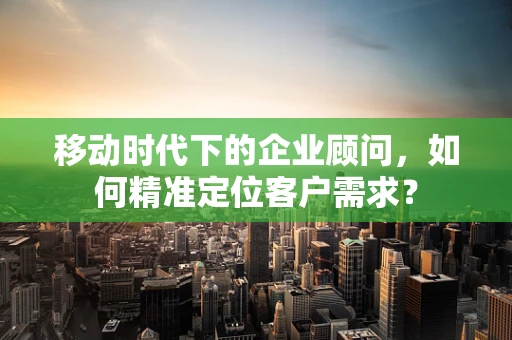 移动时代下的企业顾问，如何精准定位客户需求？