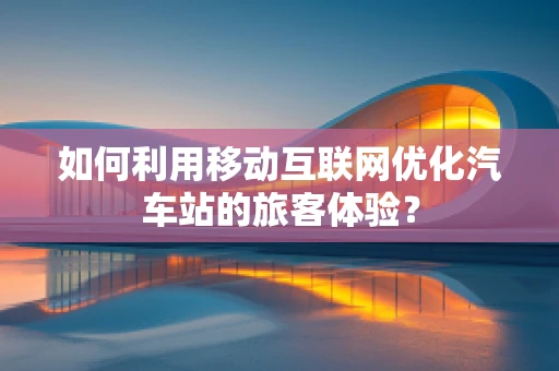 如何利用移动互联网优化汽车站的旅客体验？