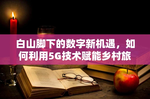 白山脚下的数字新机遇，如何利用5G技术赋能乡村旅游？