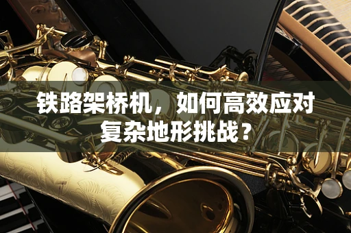 铁路架桥机，如何高效应对复杂地形挑战？