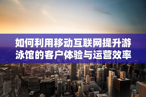 如何利用移动互联网提升游泳馆的客户体验与运营效率？